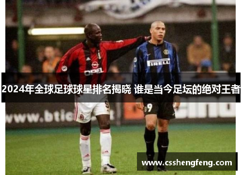 2024年全球足球球星排名揭晓 谁是当今足坛的绝对王者