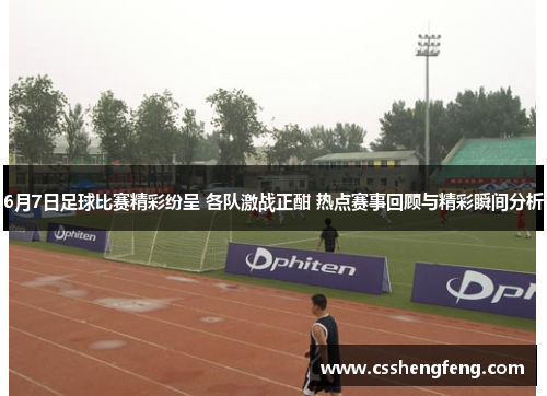 6月7日足球比赛精彩纷呈 各队激战正酣 热点赛事回顾与精彩瞬间分析